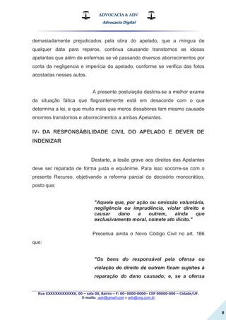 ADVOCACIA & ADV
Advocacia Digital
_________________________________________________
Rua XXXXXXXXXXXXX, 00 – sala 00, Bairro – F: 00- 0000-0000– CEP 00000-000 – Cidade/UF.
E-mails: .adv@gmail.com e adv@org.com.br
8
demasiadamente prejudicados pela obra do apelado, que a mingua de
qualquer data para reparos, continua causando transtornos as idosas
apelantes que além de enfermas se vê passando diversos aborrecimentos por
conta da negligencia e imperícia do apelado, conforme se verifica das fotos
acostadas nesses autos.
A presente postulação destina-se a melhor exame
da situação fática que flagrantemente está em desacordo com o que
determina a lei, e que muito mais que meros dissabores tem mesmo causado
enormes transtornos e aborrecimentos a ambas Apelantes.
IV- DA RESPONSÁBILIDADE CIVIL DO APELADO E DEVER DE
INDENIZAR
Destarte, a lesão grave aos direitos das Apelantes
deve ser reparada de forma justa e equânime. Para isso socorre-se com o
presente Recurso, objetivando a reforma parcial do decisório monocrático,
posto que:
"Aquele que, por ação ou omissão voluntária,
negligência ou imprudência, violar direito e
causar dano a outrem, ainda que
exclusivamente moral, comete ato ilícito."
Preceitua ainda o Novo Código Civil no art. 186
que:
"Os bens do responsável pela ofensa ou
violação do direito de outrem ficam sujeitos à
reparação do dano causado; e, se a ofensa
 
