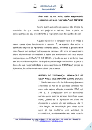 ADVOCACIA & ADV
Advocacia Digital
_________________________________________________
Rua XXXXXXXXXXXXX, 00 – sala 00, Bairro – F: 00- 0000-0000– CEP 00000-000 – Cidade/UF.
E-mails: .adv@gmail.com e adv@org.com.br
9
tiver mais de um autor, todos responderão
solidariamente pela reparação." (art. 942/NCC).
Assim, quem que pratique qualquer ato, omisso ou
comissivo de que resulte em prejuízo a outrem, deve suportar as
consequências do seu procedimento. É regra elementar de equilíbrio Social.
A justa reparação é obrigação que a lei impõe a
quem causa dano injustamente a outrem. E na espécie dos autos, o
sofrimento imposto as Apelantes senhoras idosas, enfermas e, portanto bem
mais frágeis que qualquer outro grupo de pessoas, não pode ser considerado
mero aborrecimento ou dissabor e assim em alinhamento aos seus direitos
resguardados no ESTATUTO DO IDOSO, entende-se que a sentença deve
ser reformada nesse ponto, para que o apelado seja condenado a suportar o
ônus de sua responsabilidade e consequentemente INDENIZAR ambas as
Apelantes, inclusive conforme os atuais precedentes:
DIREITO DE VIZINHANÇA. NUNCIAÇÃO DE
OBRA NOVA. INDENIZAÇÃO. DANOS MORAIS.
1. Não há cerceamento de defesa no julgamento
antecipado da lide se as questões versadas nos
autos não exigem dilação probatória (CPC, art.
330, I). 2. Comprovado que os transtornos
sofridos pelos autores geraram inconteste abalo
moral, justifica-se a reparação do dano daí
decorrente e oriundo do agir indiligente da ré.
3.Na fixação da indenização pelo dano moral
cabe ao juiz nortear-se pelo princípio da
razoabilidade, estabelecendo-a em valor nem tão
 