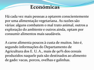 Além disso, pela análise química e comparação das propriedades nutritivas dos vegetais e da carne, observamos que é possível obtermos do reino vegetal o suficiente para a constituição dos tecidos e a nutrição do corpo. HigiénicasAs carnes são nocivas ao organismo porque ao dar-se a morte violenta do animal suspendem-se, os actos digestivos e as funções eliminatórias e excretoras. O alimento ingerido que o animal não pode utilizar e as impurezas dos seus tecidos resultantes das trocas nutritivas ficam armazenadas no cadáver do animal e passam ao corpo humano com a ingestão da sua carne. A carne deteriora-se com enorme rapidez. A decomposição inicia-se imediatamente após a morte e só é detectada pelo olfacto quando já alcançou um estado avançado. Ainda que o calor da cozedura destruísse os micróbios, como afirma a ciência médica, ficam por outro lado, armazenados na carne milhões ou biliões de cadáveres microbianos que passam em seguida ao organismo após a sua ingestão. Essa enorme massa cadavérica há de influir, indubitavelmente, na formação do terreno orgânico propício para a eclosão das doenças infecciosas agudas e de carácter geral. A média de gérmenes, de 65.000 por mm3 de fezes no carnívoro, baixa para 2.000 por mm3 no vegetariano. Esses gérmenes extinguem os gérmenes saprófitas, benfeitores, daí a frequência de apendicite, diverticulose, colite e enterite entre os que consomem carne.