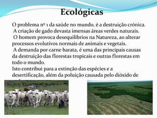 EconómicasHá cada vez mais pessoas a optarem conscientemente por uma alimentação vegetariana. As razões são várias: alguns combatem o mal trato animal, outros a exploração do ambiente e outros ainda, optam por consumir alimentos mais saudáveis. A carne alimenta poucos à custa de muitos. Isto é, segundo informações do Departamento de Agricultura dos E. U. A., mais de 90% dos cereais produzidos naquele país são destinados ao alimento de gado: vacas, porcos, ovelhas e galinhas.