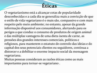 EstéticasO comércio de carne é uma das principais fontes de brutalidade que há no mundo. O vegetarianismo promove beleza, o amor, o respeito e a cultura. A comparação dos horríveis espectáculos, sons e odores de um matadouro, com a beleza e o perfume de uma horta ou de um pomar, não deixa lugar a dúvidas quanto a esta questão.