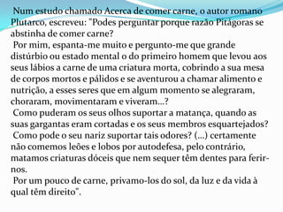 EcológicasO problema nº 1 da saúde no mundo, é a destruição crónica. A criação de gado devasta imensas áreas verdes naturais. O homem provoca desequilíbrios na Natureza, ao alterar processos evolutivos normais de animais e vegetais. A demanda por carne barata, é uma das principais causas da destruição das florestas tropicais e outras florestas em todo o mundo. Isto contribui para a extinção das espécies e a desertificação, além da poluição causada pelo dióxido de carbono. 