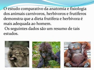 O estudo comparativo da anatomia e fisiologia dos animais carnívoros, herbívoros e frutíferos demonstra que a dieta frutífera e herbívora é mais adequada ao homem. Os seguintes dados são um resumo de tais estudos.