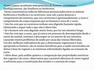 Como vemos, os animais mais próximos do homem, anatómica e fisiologicamente, são frutíferos ou herbívoros. Várias características indicam diferenças pronunciadas entre os animais herbívoros e frutíferos e os carnívoros, mas vale a pena destacar o comprimento do intestino, que nos carnívoros é aproximadamente 3 vezes o comprimento do corpo enquanto que no homem é cerca de 7 vezes. Isto faz com que os carnívoros tenham uma digestão bastante rápida, eliminando a seguir tudo o que não é absorvido.