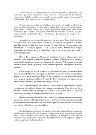 Ao analisar o texto identificamos que o autor transparece o preconceito com
negro maior que o índio na colônia. A única visão que se tinha em pró do trabalho era o
escravismo, o trabalho mecânico era ignorado, apenas trabalho lucrativo interessava. A
violência que via na época negava as virtudes sociais.
O autor faz uma critica os holandeses por não ter se fixado no Brasil, tais
colonos trazem uma perspectiva que não se adequa aqui, que é a formação urbana e
quase liberal. Holanda afirma que a língua portuguesa proporcionou uma melhor
colonização, pois os índios e os negros compreendiam com mais facilidade. E a igreja
católica contribuiu bastante para a contribuição da comunicação melhor que a
protestante.
Ao explorar o terceiro capítulo assistimos que a estrutura da sociedade se baseia
na colônia rural, pois quem detinha o poder era os senhores de engenhos. A base da
sociedade esteve de fora dos meios urbanos. O autor fala que os portugueses não
implantaram a civilização agrícola e sim as raízes rurais. Mesmo na monarquia
prevaleciam os fazendeiros e os seus filhos, pois eram os que exerciam todas as
profissões de mando.
Depois de o regime republicano ser instalado, fomos envolvidos por varias
reformas. Como a fundação do Banco do Brasil, a linha de telegrafia do rio de janeiro, o
banco dos hipotecários e inclusive a estradas de ferro do país. Pode-se notar um grande
desenvolvimento urbano, por estes fatores e também pelo fato da supressão do trafico
negreiro.
Considerando um tipo de comercio o trafico negreiro, houve a promulgação da
lei de Eusébio de Queiros, para supressão do trafico ao mesmo tempo em que alguns
tinham o medo que realmente acabasse. A lei entrou em vigor no momento em que
houve a queda súbita desse trafico. O banco do Brasil tinha uma forte ligação da sua
abertura com a economia que produzia através do trafico.
A lei Ferraz veio apenas para apressar a crise comercial, a primeiro que não teve
envolvimento de políticas internas ou fatores internacionais. Essa tal crise foi o
desenlace insubsistente da ambição de vestir o país sendo presa a economia
escravocrata, com os trajes modernos da democracia burguesa.
Na visão do autor o Brasil não tinha condições políticas e sociais para expandir a
indústria e o comercio. O engenho por serem completos era visto como uma sociedade,
os senhores tinham uma característica de solidez, por ter completamente autoridade de
suas terras e ter limitações com seus súditos.
O trabalho digno do homem é o trabalho intelectual, pois os colonos brancos não
consideram o trabalho físico de respeito. E aqueles que eram dignos desse trabalho
mental são os senhores de escravos e seus herdeiros. A inteligência vista com um
ornamento um prestigio e não uma forma de conhecimento. O anel de grau e a carta de
bacharel legalizam brasões de nobreza.

 