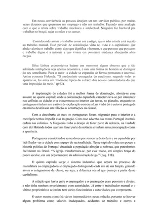 Em nossa convivência as pessoas desejam ser um servidor publico, por muitas
vezes dizemos que queremos um emprego e não um trabalho. Fazendo uma analogia
com o que o relata sobre trabalho mecânico e intelectual. Ninguém faz bacharel pra
trabalhar no braçal, sujar as mãos e se cansar.
Considerando assim o trabalho como um castigo, quem não estuda está sujeito
ao trabalho manual. Esse período de colonização visto no livro é o capitalismo que
ainda valoriza o trabalho como algo que dignifica o homem, e que pessoas que possuem
o trabalho digno é a minoria e que vivem em constante mudança almejando altos
cargos.
Silva Lisboa economicista baiano em momento algum observa que a tão
admirada inteligência seja apenas decorativa, e sim uma forma do homem se distinguir
do seu semelhante. Para o autor a cidade se expandiu de forma prematura e anormal.
Assim comenta Holanda: ”O predomínio esmagador do ruralismo, segundo todas as
aparências, foi antes um fenômeno típico do esforço dos nossos colonizadores do que
uma imposição do meio.” (p.92).
A implantação de cidades foi a melhor forma de dominação, aborda-se esse
assunto no quarto capitulo onde a colonização espanhola caracterizava-se por introduzir
nas colônias as cidades e se concentrava no interior das terras, no planalto, enquanto os
portugueses tinham um caráter de exploração comercial, na visão do o autor o português
era muito desleixado em relação as construções da cidade.
Com a descoberta do ouro os portugueses foram migrando para o interior e a
metrópole tentou impedir essa migração. Com esse advento das minas Portugal instituiu
ordem nas colônias. A burguesia tinha o desejo de fazer parte da nobreza, na verdade
com diz Holanda todos queriam fazer parte da nobreza e tinham uma preocupação coma
a aparência.
Portugueses considerados semeadores por semear a desordem e os espanhóis por
ladrilhador ver a cidade com espaço de racionalidade. Nesse capitulo relata um pouco a
historia política de Portugal vinculada a população almejar a nobreza, que percebemos
facilmente no Brasil. “A igreja transformara-se, por esse modo, em simples braço do
poder secular, em um departamento da administração leiga.” (pag. 118).
O quinto capítulo surge o sistema industrial, que separa no processo de
manufatura os empregadores e empregado distinguindo cada um de sua função, gerando
assim o antagonismo de classe, ou seja, a diferença social que começa a partir desse
capitalismo.
A relação que havia entre o empregador e o empregado eram pessoais e diretas,
e não tinha nenhum envolvimento com autoridades. Já entre o trabalhador manual e o
ultimo proprietário o acionista tem vários funcionários e autoridades que o representa.
O autor mostra como há vários intermediários nessa relação, portanto se houver
algum problema como salários inadequados, acidentes de trabalho e outros a

 