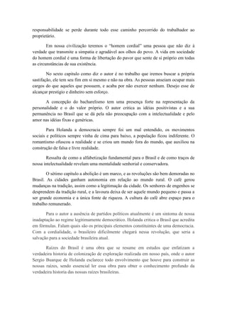 responsabilidade se perde durante todo esse caminho percorrido do trabalhador ao
proprietário.
Em nossa civilização teremos o “homem cordial” uma pessoa que não diz à
verdade que transmite a simpatia e agradável aos olhos do povo. A vida em sociedade
do homem cordial é uma forma de libertação do pavor que sente de si próprio em todas
as circunstâncias de sua existência.
No sexto capitulo como diz o autor é no trabalho que iremos buscar a própria
sastifação, ele tem seu fim em si mesmo e não na obra. As pessoas anseiam ocupar mais
cargos do que aqueles que possuem, e acaba por não exercer nenhum. Desejo esse de
alcançar prestigio e dinheiro sem esforço.
A concepção do bacharelismo tem uma presença forte na representação da
personalidade e o do valor próprio. O autor critica as idéias positivistas e a sua
permanência no Brasil que se dá pela não preocupação com a intelectualidade e pelo
amor nas idéias fixas e genéricas.
Para Holanda a democracia sempre foi um mal entendido, os movimentos
sociais e políticos sempre vinha de cima para baixo, a população ficou indiferente. O
romantismo ofuscou a realidade e se criou um mundo fora do mundo, que auxiliou na
construção de falsa e livre realidade.
Ressalta de como a alfabetização fundamental para o Brasil e de como traços de
nossa intelectualidade revelam uma mentalidade senhorial e conservadora.
O sétimo capítulo a abolição é um marco, e as revoluções são bem demoradas no
Brasil. As cidades ganham autonomia em relação ao mundo rural. O café gerou
mudanças na tradição, assim como a legitimação da cidade. Os senhores de engenhos se
desprendem da tradição rural, e a lavoura deixa de ser aquele mundo pequeno e passa a
ser grande economia e a única fonte de riqueza. A cultura do café abre espaço para o
trabalho remunerado.
Para o autor a ausência de partidos políticos atualmente é um sintoma de nossa
inadaptação ao regime legitimamente democrático. Holanda critica o Brasil que acredita
em fórmulas. Falam quais são os principais elementos constituintes de uma democracia.
Com a cordialidade, o brasileiro dificilmente chegará nessa revolução, que seria a
salvação para a sociedade brasileira atual.
Raízes do Brasil é uma obra que se resume em estudos que enfatizam a
verdadeira historia de colonização de exploração realizada em nosso país, onde o autor
Sergio Buarque de Holanda esclarece todo envolvimento que houve para construir as
nossas raízes, sendo essencial ler essa obra para obter o conhecimento profundo da
verdadeira historia das nossas raízes brasileiras.

 