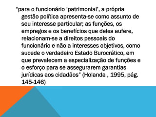 “para o funcionário ‘patrimonial’, a própria
gestão política apresenta-se como assunto de
seu interesse particular; as funções, os
empregos e os benefícios que deles aufere,
relacionam-se a direitos pessoais do
funcionário e não a interesses objetivos, como
sucede o verdadeiro Estado Burocrático, em
que prevalecem a especialização de funções e
o esforço para se assegurarem garantias
jurídicas aos cidadãos” (Holanda , 1995, pág.
145-146)
 