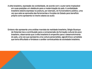 A elite brasileira, expressão da cordialidade, de acordo com o autor seria implacável
em suas posições um obstáculo para a modernização do país. A cordialidade
brasileira estaria expressa na postura, por exemplo, do funcionalismo público, uma
vez que este se aproveita das ferramentas e funções do Estado para benefício
próprio como apresenta no trecho abaixo ao autor.
Embora não apresente uma análise marxista da realidade brasileira, Sérgio Buarque
de Holanda traz a contribuição para a compreensão da formação cultural do povo
brasileiro, observando que a elite brasileira é empecilho para o desenvolvimento
do país, uma vez que apresenta uma cultura personalista, egocêntrica e privatista
que teria dificultado e fortalece o caráter contratualista da sociedade brasileira.
 