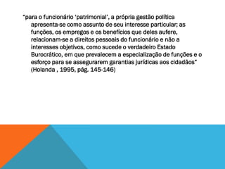 “para o funcionário ‘patrimonial’, a própria gestão política
apresenta-se como assunto de seu interesse particular; as
funções, os empregos e os benefícios que deles aufere,
relacionam-se a direitos pessoais do funcionário e não a
interesses objetivos, como sucede o verdadeiro Estado
Burocrático, em que prevalecem a especialização de funções e o
esforço para se assegurarem garantias jurídicas aos cidadãos”
(Holanda , 1995, pág. 145-146)
 