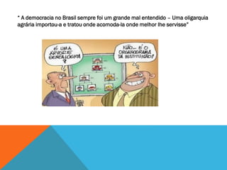 “ A democracia no Brasil sempre foi um grande mal entendido – Uma oligarquia
agrária importou-a e tratou onde acomoda-la onde melhor lhe servisse”
 