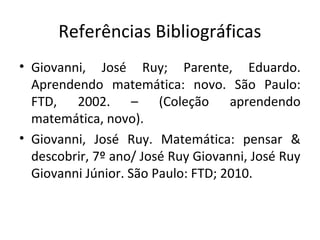 Referências Bibliográficas
• Giovanni, José Ruy; Parente, Eduardo.
Aprendendo matemática: novo. São Paulo:
FTD, 2002. – (Coleção aprendendo
matemática, novo).
• Giovanni, José Ruy. Matemática: pensar &
descobrir, 7º ano/ José Ruy Giovanni, José Ruy
Giovanni Júnior. São Paulo: FTD; 2010.
 