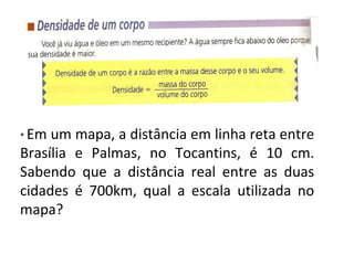 * Em um mapa, a distância em linha reta entre
Brasília e Palmas, no Tocantins, é 10 cm.
Sabendo que a distância real entre as duas
cidades é 700km, qual a escala utilizada no
mapa?
 