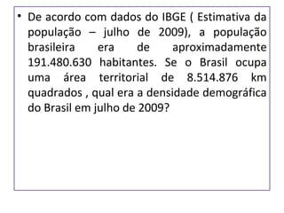 • De acordo com dados do IBGE ( Estimativa da
população – julho de 2009), a população
brasileira era de aproximadamente
191.480.630 habitantes. Se o Brasil ocupa
uma área territorial de 8.514.876 km
quadrados , qual era a densidade demográfica
do Brasil em julho de 2009?
 