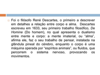  Foi o filósofo René Descartes, o primeiro a descrever
em detalhes a relação entre corpo e alma. Descartes
escreveu em 1633, seu primeiro trabalho filosófico, De
Homine (Do homem), no qual apresenta o dualismo
entre mente e corpo: a mente imaterial, ou “alma”,
afirma ele, faz o seu trabalho de pensar, instalada na
glândula pineal do cérebro, enquanto o corpo é uma
máquina operada por “espíritos animais”, ou fluidos, que
percorrem o sistema nervoso, provocando os
movimentos.
 