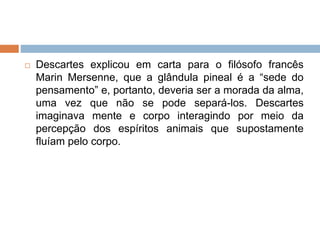  Descartes explicou em carta para o filósofo francês
Marin Mersenne, que a glândula pineal é a “sede do
pensamento” e, portanto, deveria ser a morada da alma,
uma vez que não se pode separá-los. Descartes
imaginava mente e corpo interagindo por meio da
percepção dos espíritos animais que supostamente
fluíam pelo corpo.
 