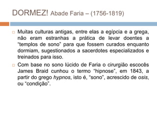 DORMEZ! Abade Faria – (1756-1819)
 Muitas culturas antigas, entre elas a egípcia e a grega,
não eram estranhas a prática de levar doentes a
“templos de sono” para que fossem curados enquanto
dormiam, sugestionados a sacerdotes especializados e
treinados para isso.
 Com base no sono lúcido de Faria o cirurgião escocês
James Braid cunhou o termo “hipnose”, em 1843, a
partir do grego hypnos, isto é, “sono”, acrescido de osis,
ou “condição”.
 