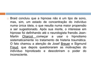  Braid concluiu que a hipnose não é um tipo de sono,
mas, sim, um estado de concentração do indivíduo
numa única ideia, o que resulta numa maior propensão
a ser sugestionado. Após sua morte, o interesse em
hipnose foi definhando até o neurologista francês Jean-
Martin Charcot começar a usar o hipnotismo
sistematicamente no tratamento de histeria traumática.
O fato chamou a atenção de Josef Breuer e Sigmund
Freud, que depois questionaram as motivações do
indivíduo hipnotizado e descobriram o poder do
inconsciente.
 