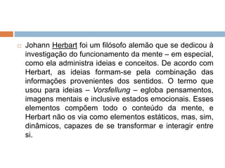 Johann Herbart foi um filósofo alemão que se dedicou à
investigação do funcionamento da mente – em especial,
como ela administra ideias e conceitos. De acordo com
Herbart, as ideias formam-se pela combinação das
informações provenientes dos sentidos. O termo que
usou para ideias – Vorsfellung – egloba pensamentos,
imagens mentais e inclusive estados emocionais. Esses
elementos compõem todo o conteúdo da mente, e
Herbart não os via como elementos estáticos, mas, sim,
dinâmicos, capazes de se transformar e interagir entre
si.
 