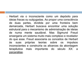  Herbart via o inconsciente como um depósito para
ideias fracas ou subjugadas. Ao propor uma consciência
de duas partes, dividida por uma fronteira bem
demarcada, Herbart buscava encontrar uma solução
estrutural para o mecanismo de administração de ideias
de numa mente saudável. Mas Sigmund Freud
enxergaria um sistema muito mais complexo e revelador
do que esse. Freud associaria os conceitos de Herbart
às suas próprias teorias sobre os impulsos
inconscientes e construiria os alicerces da abordagem
terapêutica mais importante do século XX: a
psicanálise.
 