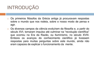 INTRODUÇÃO
 Os primeiros filósofos da Grécia antiga já procuravam respostas
sobre o mundo que nos rodeia, sobre o nosso modo de pensa e
agir.
 Os diversos campos da ciência evoluíram da filosofia e, a partir do
século XVI, tomaram impulso até culminar na “revolução científica”
que ocorreu na Era da Razão, ou Iluminismo, no século XVIII.
Embora os avanços do conhecimento cientifico já tivessem
respostas para muitas perguntas sobre este mundo, ainda não
eram capazes de explicar o funcionamento da mente.
 