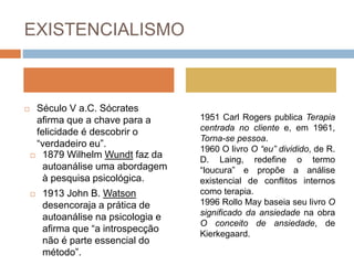 EXISTENCIALISMO
 Século V a.C. Sócrates
afirma que a chave para a
felicidade é descobrir o
“verdadeiro eu”.
 1879 Wilhelm Wundt faz da
autoanálise uma abordagem
à pesquisa psicológica.
 1913 John B. Watson
desencoraja a prática de
autoanálise na psicologia e
afirma que “a introspecção
não é parte essencial do
método”.
1951 Carl Rogers publica Terapia
centrada no cliente e, em 1961,
Torna-se pessoa.
1960 O livro O “eu” dividido, de R.
D. Laing, redefine o termo
“loucura” e propõe a análise
existencial de conflitos internos
como terapia.
1996 Rollo May baseia seu livro O
significado da ansiedade na obra
O conceito de ansiedade, de
Kierkegaard.
 