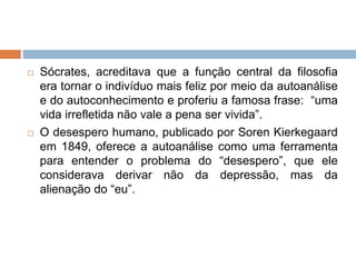  Sócrates, acreditava que a função central da filosofia
era tornar o indivíduo mais feliz por meio da autoanálise
e do autoconhecimento e proferiu a famosa frase: “uma
vida irrefletida não vale a pena ser vivida”.
 O desespero humano, publicado por Soren Kierkegaard
em 1849, oferece a autoanálise como uma ferramenta
para entender o problema do “desespero”, que ele
considerava derivar não da depressão, mas da
alienação do “eu”.
 