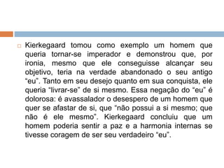  Kierkegaard tomou como exemplo um homem que
queria tornar-se imperador e demonstrou que, por
ironia, mesmo que ele conseguisse alcançar seu
objetivo, teria na verdade abandonado o seu antigo
“eu”. Tanto em seu desejo quanto em sua conquista, ele
queria “livrar-se” de si mesmo. Essa negação do “eu” é
dolorosa: é avassalador o desespero de um homem que
quer se afastar de si, que “não possui a si mesmo; que
não é ele mesmo”. Kierkegaard concluiu que um
homem poderia sentir a paz e a harmonia internas se
tivesse coragem de ser seu verdadeiro “eu”.
 