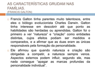 AS CARACTERÍSTICAS GRUDAM NAS
FAMÍLIAS.
(FRANCIS GALTON)
 Francis Galton tinha parentes muito talentosos, entre
eles o biólogo evolucionista Charles Darwin. Galton
tinha interesse em descobrir até que ponto as
habilidades são herdadas ou aprendidas. Galton foi o
primeiro a ver “natureza” e “criação” como entidades
distintas, cujos efeitos podiam ser medidos e
comparados, e a afirmar que as duas eram as únicas
responsáveis pela formação da personalidade.
 Ele afirmou que quando natureza e criação são
obrigadas a competir, a natureza sempre vence.
Aspectos externos podem influir, segundo ele, mas
nada consegue “apagar as marcas profundas da
personalidade individual”.
 