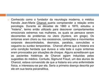  Conhecido como o fundador da neurologia moderna, o médico
francês Jean-Marie Charcot queria compreender a relação entre
psicologia. Durante as décadas de 1860 e 1870, estudou a
“histeria”, termo então utilizado para descrever comportamentos
emocionais extremos nas mulheres, os quais se pensava serem
decorrentes de problemas no útero (hystera, em grego). Os
sintomas eram choro ou riso excessivos, contorções e movimentos
corporais descontrolados, desmaios, paralisia, convulsões e
cegueira ou surdez temporárias. Charcot afirma que a histeria era
uma condição herdada que durava a vida toda e cujos sintomas
eram provocados por situações de choque. Alguns acreditavam que
as pacientes histéricas de Charcot agiam induzidas pelas
sugestões do médico. Contudo, Sigmund Freud, um dos alunos de
Charcot, estava convencido de que a histeria era uma enfermidade
física, e interessou-se por ela. Seria a primeira doença descrita por
ele em sua teoria psicanalítica.
 