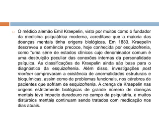  O médico alemão Emil Kraepelin, visto por muitos como o fundador
da medicina psiquiátrica moderna, acreditava que a maioria das
doenças mentais tinha origens biológicas. Em 1883, Kraepelin
descreveu a demência precoce, hoje conhecida por esquizofrenia,
como “uma série de estados clínicos cujo denominador comum é
uma destruição peculiar das conexões internas da personalidade
psíquica. As classificações de Kraepelin ainda são base para o
diagnóstico da esquizofrenia. Além disso, investigações post
mortem comprovaram a existência de anormalidades estruturais e
bioquímicas, assim como de problemas funcionais, nos cérebros de
pacientes que sofriam de esquizofrenia. A crença de Kraepelin nas
origens estritamente biológicas de grande número de doenças
mentais teve impacto duradouro no campo da psiquiatria, e muitos
distúrbios mentais continuam sendo tratados com medicação nos
dias atuais.
 