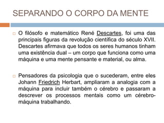 SEPARANDO O CORPO DA MENTE
 O filósofo e matemático René Descartes, foi uma das
principais figuras da revolução científica do século XVII.
Descartes afirmava que todos os seres humanos tinham
uma existência dual – um corpo que funciona como uma
máquina e uma mente pensante e material, ou alma.
 Pensadores da psicologia que o sucederam, entre eles
Johann Friedrich Herbart, ampliaram a analogia com a
máquina para incluir também o cérebro e passaram a
descrever os processos mentais como um cérebro-
máquina trabalhando.
 