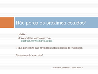 Visite:
atravesdaletra.wordpress.com
facebook.com/stefanie.educa
Fique por dentro das novidades sobre estudos de Psicologia.
Obrigada pela sua visita!
Stefanie Ferreira – Ano 2013.1
Não perca os próximos estudos!
 
