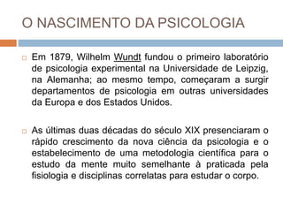 O NASCIMENTO DA PSICOLOGIA
 Em 1879, Wilhelm Wundt fundou o primeiro laboratório
de psicologia experimental na Universidade de Leipzig,
na Alemanha; ao mesmo tempo, começaram a surgir
departamentos de psicologia em outras universidades
da Europa e dos Estados Unidos.
 As últimas duas décadas do século XIX presenciaram o
rápido crescimento da nova ciência da psicologia e o
estabelecimento de uma metodologia científica para o
estudo da mente muito semelhante à praticada pela
fisiologia e disciplinas correlatas para estudar o corpo.
 