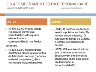 OS 4 TEMPERAMENTOS DA PERSONALIDADE
Galeno (c.129-c.201 d.C) ABORDAGEM: Humorismo
 (c.400 a.C) O médito Grego
Hipócrates afirma que
características dos quatro
elementos têm
correspondência nos fluidos
corporais.
 (c.325 a.C) O filósofo grego
Aristóteles elenca quatro fontes
da felicidade: sensual (hedone),
material (propaietari), ética
(ethikos) e lógica (dialogike).
 (1543) O anatomista Andreas
Vesalius publica, na Itália, De
humani corporis fabrica. O
livro aponta falhas de Galeno,
e Versalius é acusado de
heresia.
 (1879) Wilhem Wundt afirma
que os temperamentos se
desenvolvem em diferentes
proporções sobre dois eixos:
“mutabilidade” e
“emocionalidade”.
ANTES DEPOIS
 