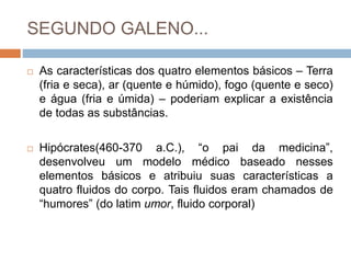 SEGUNDO GALENO...
 As características dos quatro elementos básicos – Terra
(fria e seca), ar (quente e húmido), fogo (quente e seco)
e água (fria e úmida) – poderiam explicar a existência
de todas as substâncias.
 Hipócrates(460-370 a.C.), “o pai da medicina”,
desenvolveu um modelo médico baseado nesses
elementos básicos e atribuiu suas características a
quatro fluidos do corpo. Tais fluidos eram chamados de
“humores” (do latim umor, fluido corporal)
 