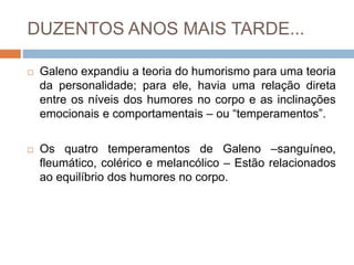 DUZENTOS ANOS MAIS TARDE...
 Galeno expandiu a teoria do humorismo para uma teoria
da personalidade; para ele, havia uma relação direta
entre os níveis dos humores no corpo e as inclinações
emocionais e comportamentais – ou “temperamentos”.
 Os quatro temperamentos de Galeno –sanguíneo,
fleumático, colérico e melancólico – Estão relacionados
ao equilíbrio dos humores no corpo.
 
