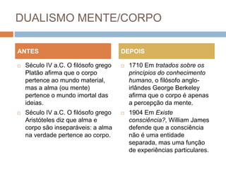 DUALISMO MENTE/CORPO
 Século IV a.C. O filósofo grego
Platão afirma que o corpo
pertence ao mundo material,
mas a alma (ou mente)
pertence o mundo imortal das
ideias.
 Século IV a.C. O filósofo grego
Aristóteles diz que alma e
corpo são inseparáveis: a alma
na verdade pertence ao corpo.
 1710 Em tratados sobre os
princípios do conhecimento
humano, o filósofo anglo-
irlândes George Berkeley
afirma que o corpo é apenas
a percepção da mente.
 1904 Em Existe
consciência?, William James
defende que a consciência
não é uma entidade
separada, mas uma função
de experiências particulares.
ANTES DEPOIS
 