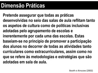 Dimensão Práticas
Booth e Ainscow (2002)
Pretende assegurar que todas as práticas
desenvolvidas no seio das salas de aula reflitam tanto
os aspetos de cultura como de politicas inclusivas
adotadas pelo agrupamento de escolas e
inerentemente por cada uma das escolas. Estas
baseiam-se no principio de promover a participação
dos alunos no decorrer de todas as atividades tanto
curriculares como extracurriculares, assim como no
que se refere às metodologias e estratégias que são
adotadas em sala de aula.
 