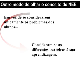 Outro modo de olhar o conceito de NEE
Em vez de se considerarem
unicamente os problemas dos
alunos...
Consideram-se as
diferentes barreiras á sua
aprendizagem.
 