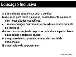 Educação Inclusiva
a) um ambiente educativo, social e político;
b) recursos para todos os alunos, nomeadamente os alunos
com necessidades específicas;
c) uma intervenção centrada nos contextos e posteriormente
no individuo;
d) uma transformação de respostas individuais e particulares
em resposta a todos os alunos;
e) um quadro teórico assente num modelo social de
deficiência e
f) um principio de empowerment
D’Alessio (2006),
 