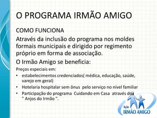 O PROGRAMA IRMÃO AMIGO 
COMO FUNCIONA 
Através da inclusão do programa nos moldes formais municipais e dirigido por regimento próprio em forma de associação. 
O Irmão Amigo se beneficia: 
Preços especiais em: 
•estabelecimentos credenciados( médica, educação, saúde, varejo em geral) 
•Hotelaria hospitalar sem ônus pelo serviço no nível familiar 
•Participação do programa Cuidando em Casa através dos " Anjos do Irmão ". 
 