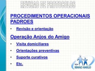 PROCEDIMENTOS OPERACIONAIS PADROES 
•Revisão e orientação Operação Anjos do Amigo 
•Visita domiciliares 
•Orientações preventivas 
•Suporte curativos 
•Etc.  