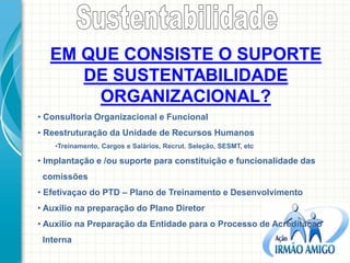 EM QUE CONSISTE O SUPORTE DE SUSTENTABILIDADE ORGANIZACIONAL? 
• Consultoria Organizacional e Funcional 
• Reestruturação da Unidade de Recursos Humanos 
•Treinamento, Cargos e Salários, Recrut. Seleção, SESMT, etc 
• Implantação e /ou suporte para constituição e funcionalidade das comissões 
• Efetivaçao do PTD – Plano de Treinamento e Desenvolvimento 
• Auxilio na preparação do Plano Diretor 
• Auxilio na Preparação da Entidade para o Processo de Acreditaçao Interna  
