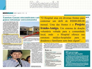 “O Hospital atua em diversas frentes para contornar um defit de R$800.000,00 mensal. Uma das frentes é o Projeto Irmão-Amigo. Um sistema de doação voluntária voltada para a comunidade local, onde o Hospital oferece sua estrutura médico-hospitalar para os doadores e familiares sem ônus algum”...  