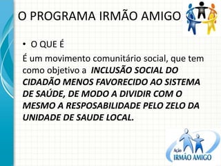 O PROGRAMA IRMÃO AMIGO 
•O QUE É 
É um movimento comunitário social, que tem como objetivo a INCLUSÃO SOCIAL DO CIDADÃO MENOS FAVORECIDO AO SISTEMA DE SAÚDE, DE MODO A DIVIDIR COM O MESMO A RESPOSABILIDADE PELO ZELO DA UNIDADE DE SAUDE LOCAL. 
 