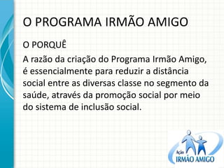 O PROGRAMA IRMÃO AMIGO 
O PORQUÊ 
A razão da criação do Programa Irmão Amigo, é essencialmente para reduzir a distância social entre as diversas classe no segmento da saúde, através da promoção social por meio do sistema de inclusão social.  