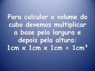 Para calcular o volume do cubo devemos multiplicar a base pela largura e depois pela altura:1cm x 1cm x 1cm = 1cm³