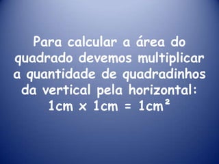 Para calcular a área do quadrado devemos multiplicar a quantidade de quadradinhos da vertical pela horizontal:1cm x 1cm = 1cm²