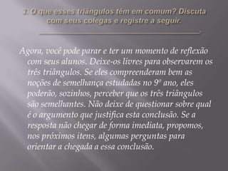 Agora, você pode parar e ter um momento de reflexão
com seus alunos. Deixe-os livres para observarem os
três triângulos. Se eles compreenderam bem as
noções de semelhança estudadas no 9º ano, eles
poderão, sozinhos, perceber que os três triângulos
são semelhantes. Não deixe de questionar sobre qual
é o argumento que justifica esta conclusão. Se a
resposta não chegar de forma imediata, propomos,
nos próximos itens, algumas perguntas para
orientar a chegada a essa conclusão.

 